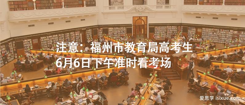 注意：福州市教育局高考生6月6日下午准时看考场