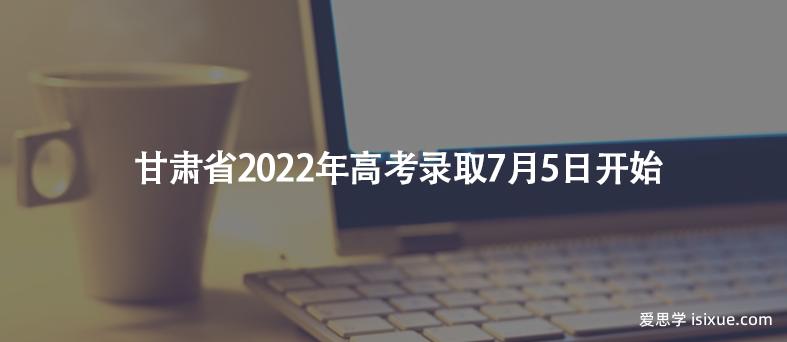 甘肃省2022年高考录取7月5日开始