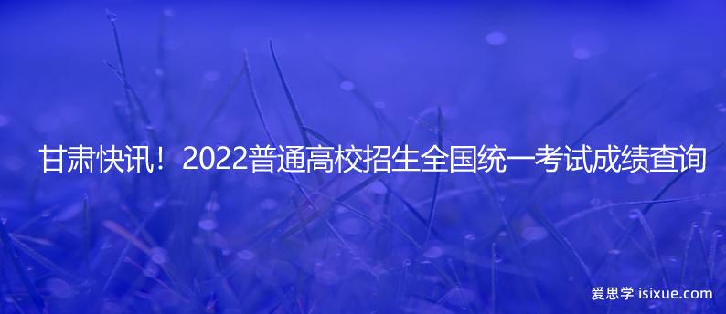 甘肃快讯！2022普通高校招生全国统一考试成绩查询