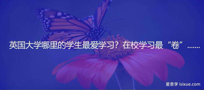 英国大学哪里的学生最爱学习？在校学习最&ldquo;卷&rdquo;......