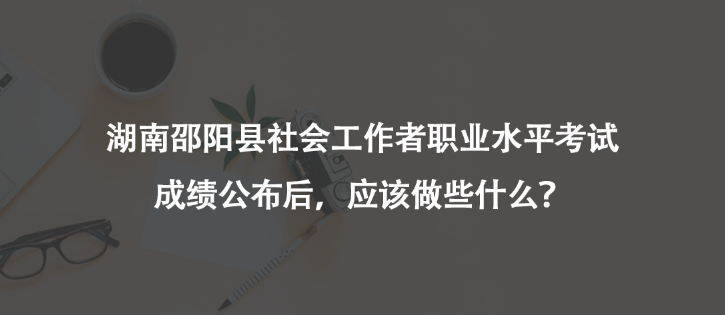 湖南邵阳县社会工作者职业水平考试成绩公布后，应该做些什么？